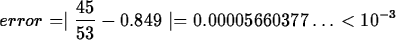 \begin{maplelatex}
\begin{displaymath}
error = \mid \displaystyle\frac{45}{53} - 0.849 \mid = 0.00005660377
\ldots < 10^{-3}\end{displaymath}\end{maplelatex}