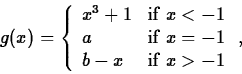 \begin{displaymath}
g(x) = \left\{ \begin{array}
{ll}
 x^3+1 & \mbox{if $x < -1 ...
 ... = -1 $} \\  b-x & \mbox{if $x \gt -1$}
 \end{array} \right. , \end{displaymath}