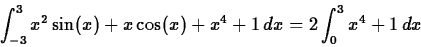 \begin{displaymath}\int_{-3}^{3} x^2 \sin(x) +x \cos(x) + x^4+1 \, dx = 2 \int_{0}^{3}
x^4 + 1 \, dx \end{displaymath}
