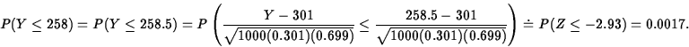 \begin{displaymath}
P(Y\leq 258)=P(Y\leq 258.5)=
P\left(\frac{Y-301}{\sqrt{1000(...
 ...\sqrt{1000(0.301)(0.699)}}\right)
\doteq P(Z\leq -2.93)=0.0017.\end{displaymath}