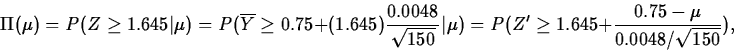\begin{displaymath}
\Pi(\mu) = P(Z\geq 1.645\vert\mu)
 = P(\overline{Y}\geq
0....
 ...
 = 
P(Z^\prime\geq 1.645+\frac{0.75-\mu}{0.0048/\sqrt{150}}),\end{displaymath}