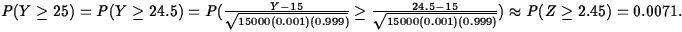 $P(Y\geq
25)=P(Y\geq 24.5)= P(\frac{Y-15}{\sqrt{15000(0.001)(0.999)}}\geq
\frac{24.5-15}{\sqrt{15000(0.001)(0.999)}})\approx P(Z\geq
2.45)=0.0071.$