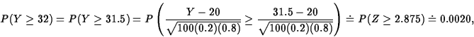 \begin{displaymath}
P(Y \geq 32) = P(Y \geq 31.5)
= P\left(\displaystyle\frac{Y...
...t{100(0.2)(0.8)}}\right)
\doteq P(Z \geq 2.875) \doteq 0.0020,\end{displaymath}